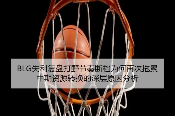 BLG失利复盘打野节奏断档为何再次拖累中期资源转换的深层原因分析