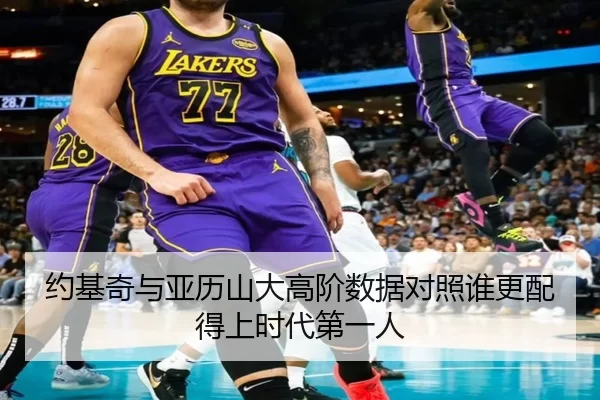 约基奇与亚历山大高阶数据对照谁更配得上时代第一人
